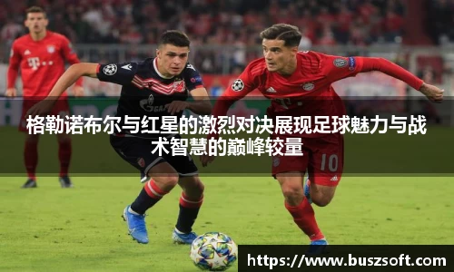 格勒诺布尔与红星的激烈对决展现足球魅力与战术智慧的巅峰较量